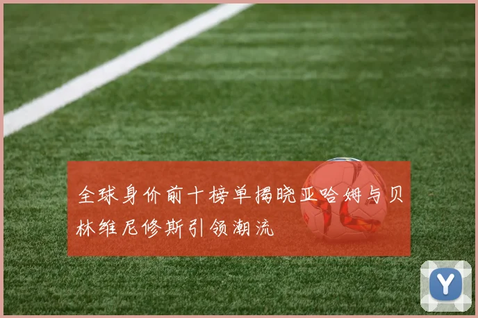 全球身价前十榜单揭晓亚哈姆与贝林维尼修斯引领潮流