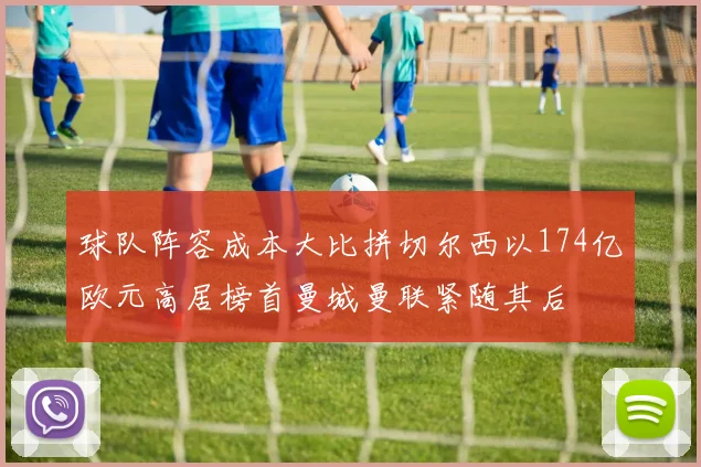 球队阵容成本大比拼切尔西以174亿欧元高居榜首曼城曼联紧随其后