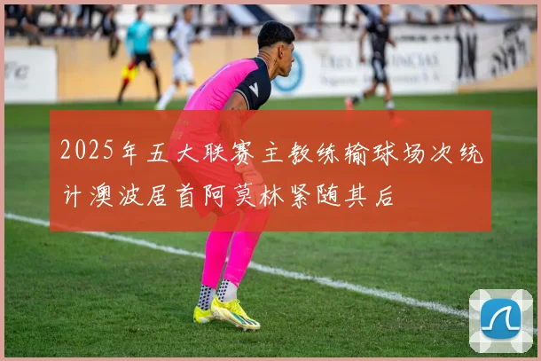 2025年五大联赛主教练输球场次统计澳波居首阿莫林紧随其后