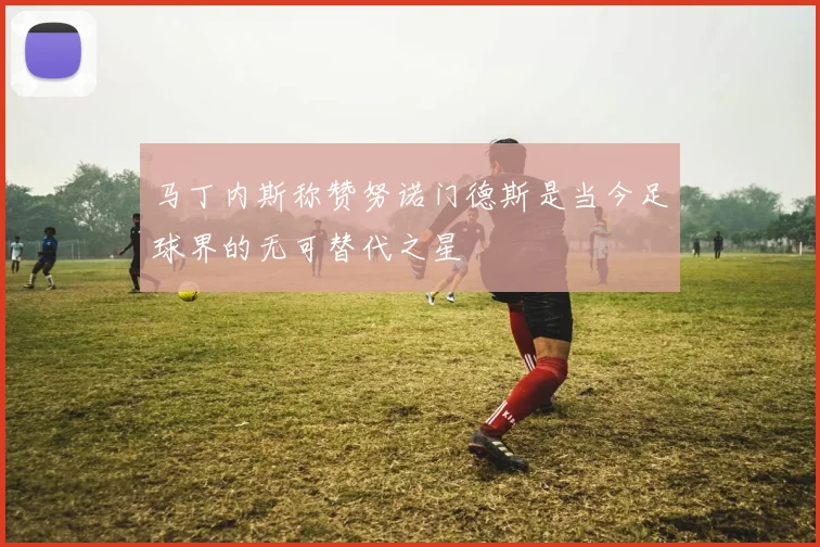 马丁内斯称赞努诺门德斯是当今足球界的无可替代之星