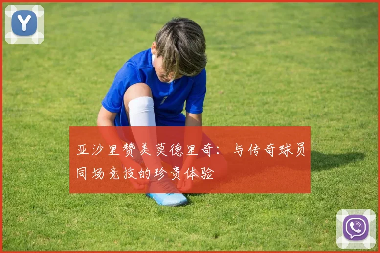 亚沙里赞美莫德里奇：与传奇球员同场竞技的珍贵体验