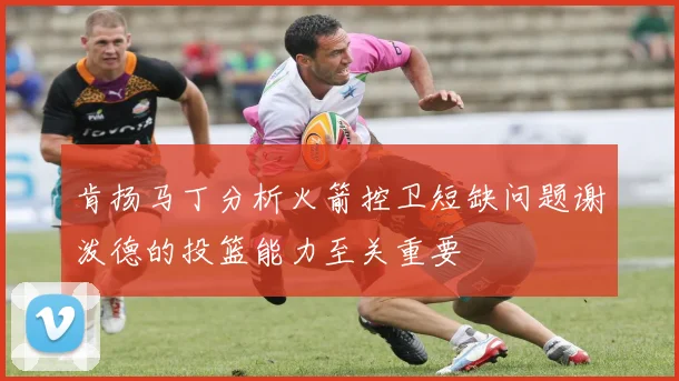 肯扬马丁分析火箭控卫短缺问题谢泼德的投篮能力至关重要