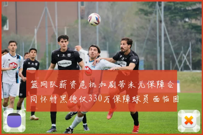 篮网队薪资危机加剧蒂米无保障合同怀特黑德仅330万保障球员面临困境