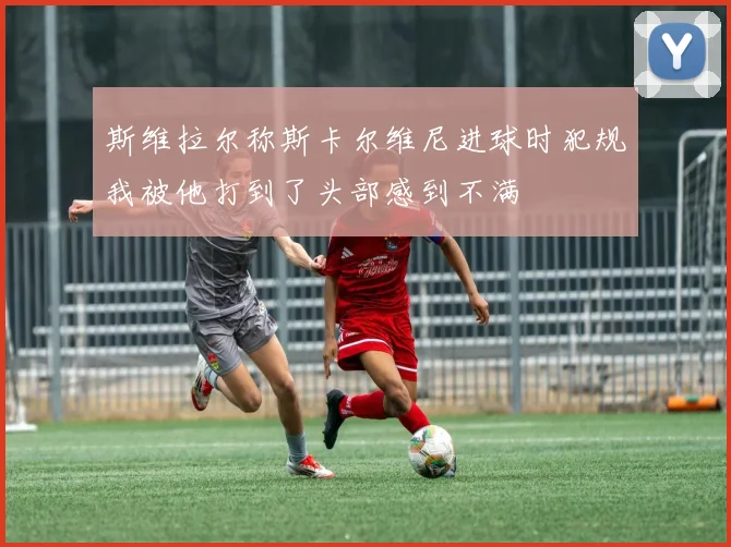 斯维拉尔称斯卡尔维尼进球时犯规我被他打到了头部感到不满
