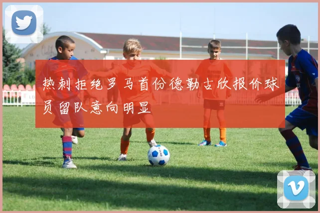 热刺拒绝罗马首份德勒古欣报价球员留队意向明显