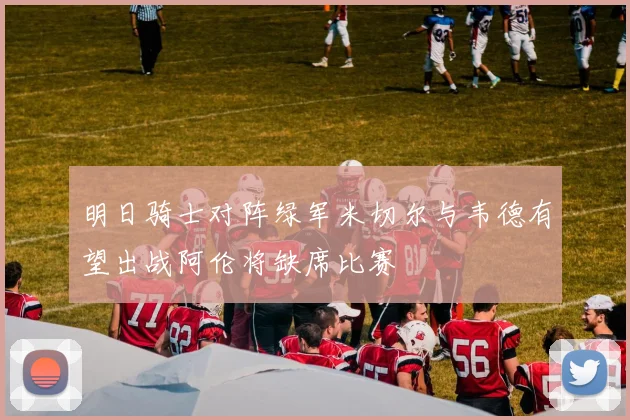 明日骑士对阵绿军米切尔与韦德有望出战阿伦将缺席比赛