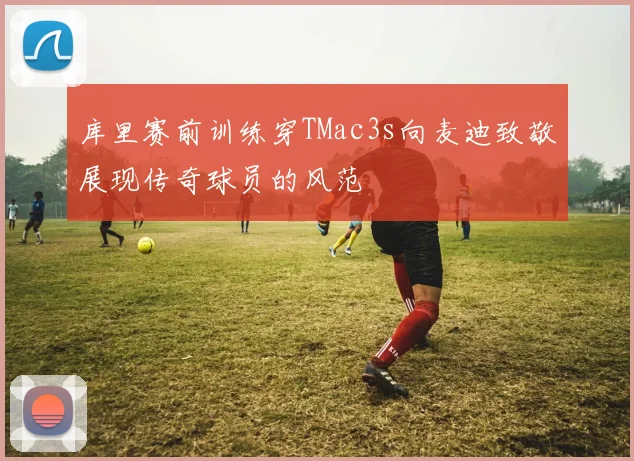 库里赛前训练穿TMac3s向麦迪致敬展现传奇球员的风范