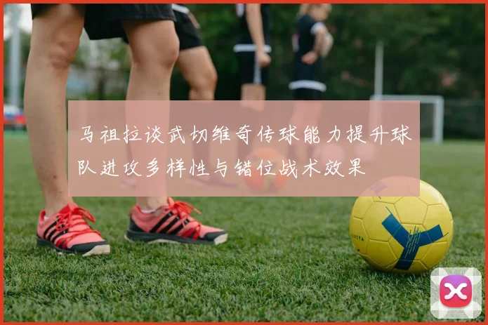 马祖拉谈武切维奇传球能力提升球队进攻多样性与错位战术效果