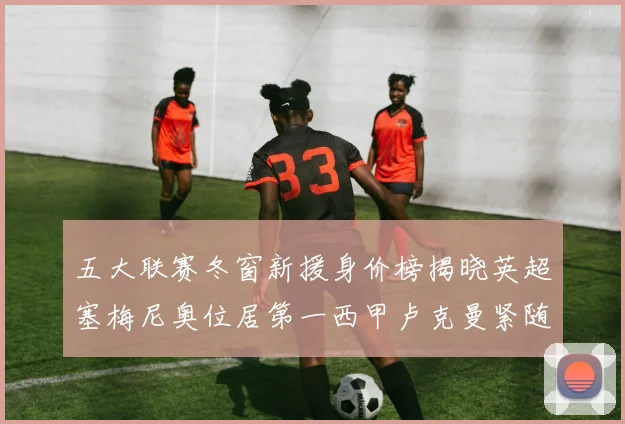 五大联赛冬窗新援身价榜揭晓英超塞梅尼奥位居第一西甲卢克曼紧随其后