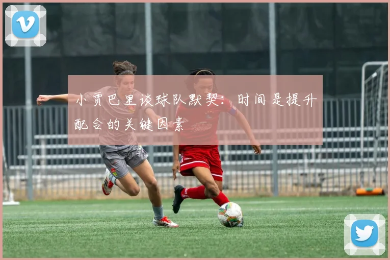 小贾巴里谈球队默契：时间是提升配合的关键因素