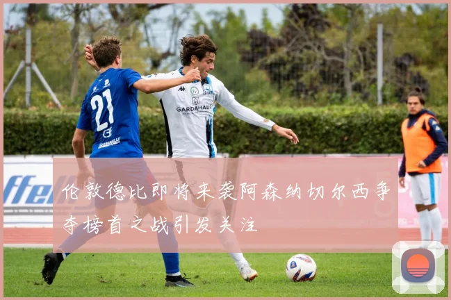 伦敦德比即将来袭阿森纳切尔西争夺榜首之战引发关注