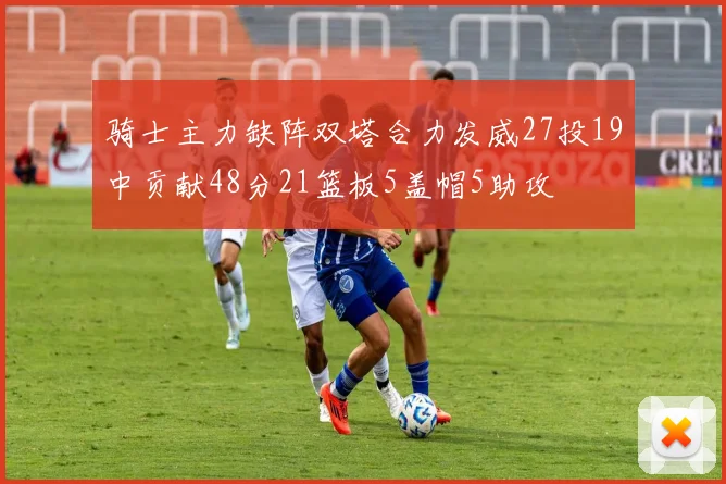 骑士主力缺阵双塔合力发威27投19中贡献48分21篮板5盖帽5助攻