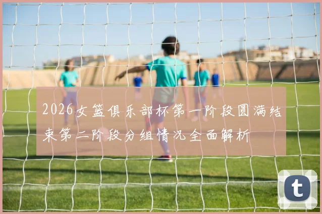 2026女篮俱乐部杯第一阶段圆满结束第二阶段分组情况全面解析