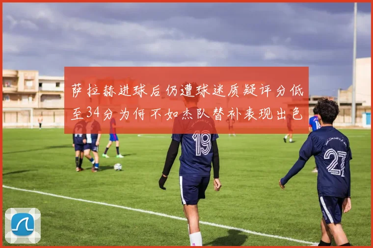 萨拉赫进球后仍遭球迷质疑评分低至34分为何不如杰队替补表现出色