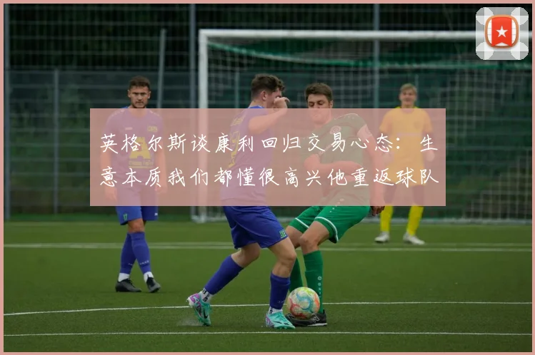 英格尔斯谈康利回归交易心态：生意本质我们都懂很高兴他重返球队