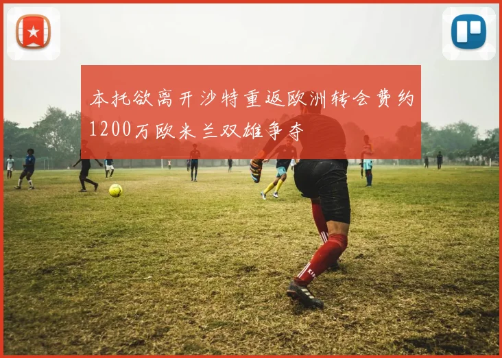 本托欲离开沙特重返欧洲转会费约1200万欧米兰双雄争夺