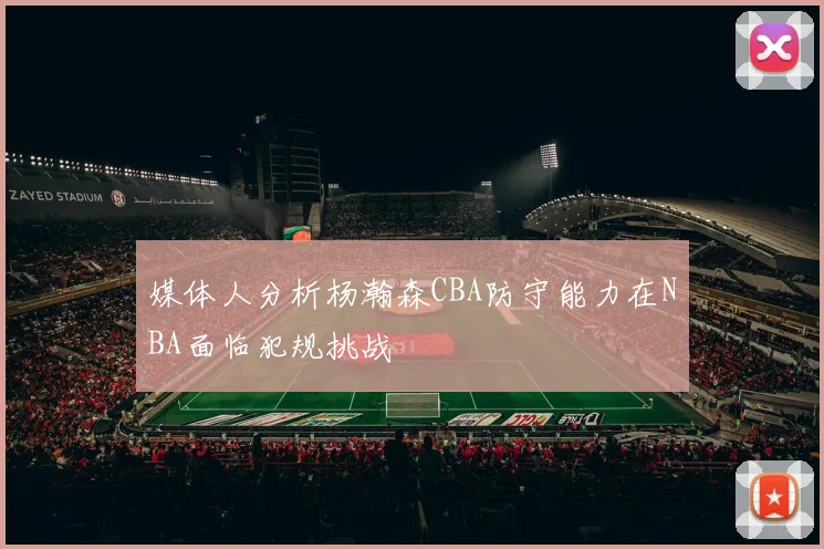 媒体人分析杨瀚森CBA防守能力在NBA面临犯规挑战