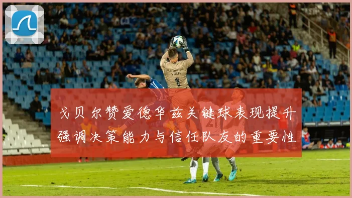 戈贝尔赞爱德华兹关键球表现提升强调决策能力与信任队友的重要性
