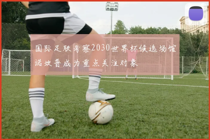 国际足联考察2030世界杯候选场馆诺坎普成为重点关注对象