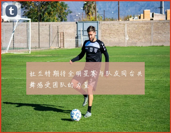 杜兰特期待全明星赛与队友同台共舞感受团队的力量