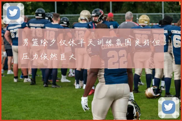 男篮除夕仅休半天训练氛围良好但压力依然巨大