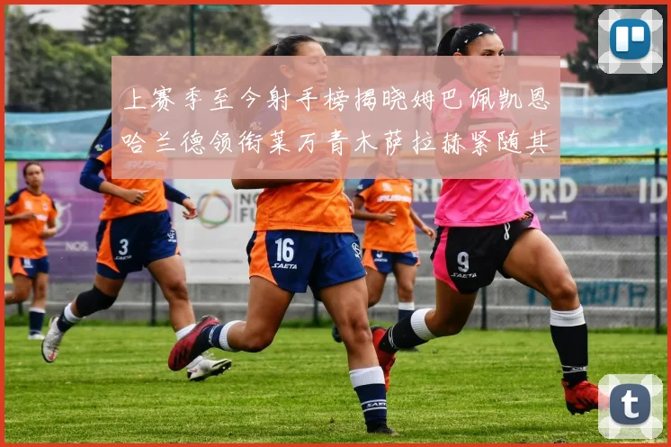 上赛季至今射手榜揭晓姆巴佩凯恩哈兰德领衔莱万青木萨拉赫紧随其后