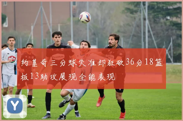 约基奇三分球失准却狂砍36分18篮板13助攻展现全能表现