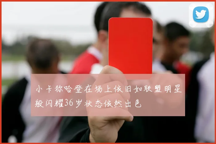 小卡称哈登在场上依旧如联盟明星般闪耀36岁状态依然出色